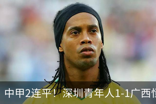 中甲2连平！深圳青年人1-1广西恒宸 深圳让出榜首净胜球劣势暂第2